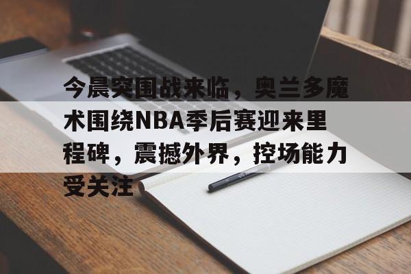 金年会-今晨突围战来临，奥兰多魔术围绕NBA季后赛迎来里程碑，震撼外界，控场能力受关注